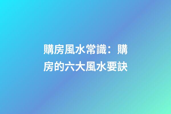 購房風水常識：購房的六大風水要訣