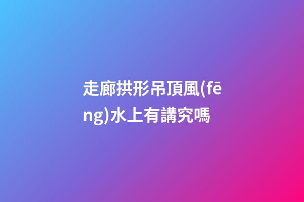 走廊拱形吊頂風(fēng)水上有講究嗎