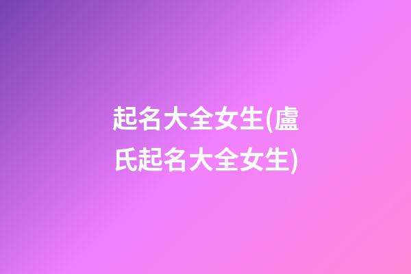 起名大全女生(盧氏起名大全女生)
