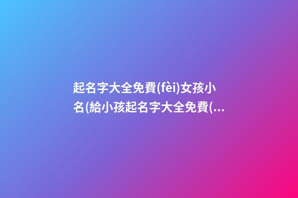 起名字大全免費(fèi)女孩小名(給小孩起名字大全免費(fèi)起名小女孩2021年)
