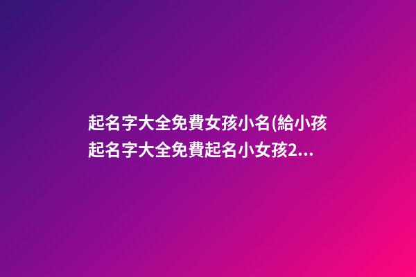 起名字大全免費女孩小名(給小孩起名字大全免費起名小女孩2021年)