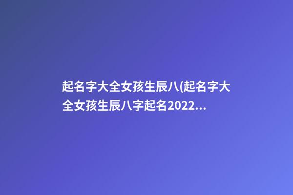 起名字大全女孩生辰八(起名字大全女孩生辰八字起名2022)