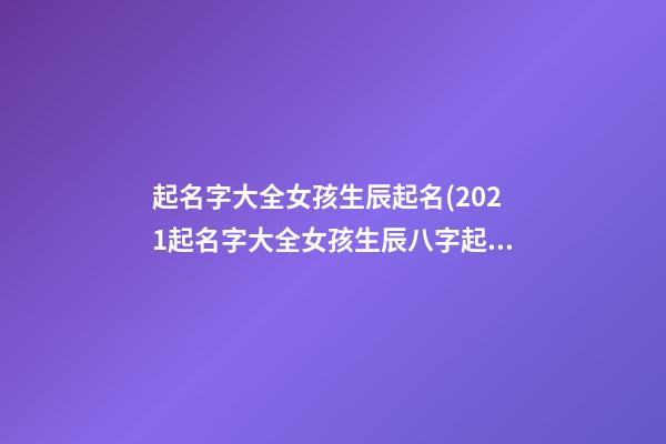 起名字大全女孩生辰起名(2021起名字大全女孩生辰八字起名)