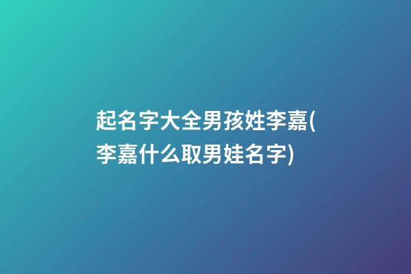 起名字大全男孩姓李嘉(李嘉什么取男娃名字)