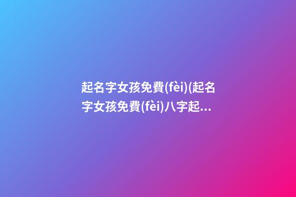 起名字女孩免費(fèi)(起名字女孩免費(fèi)八字起名周易)