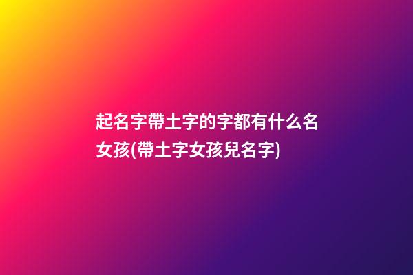 起名字帶土字的字都有什么名女孩(帶土字女孩兒名字)