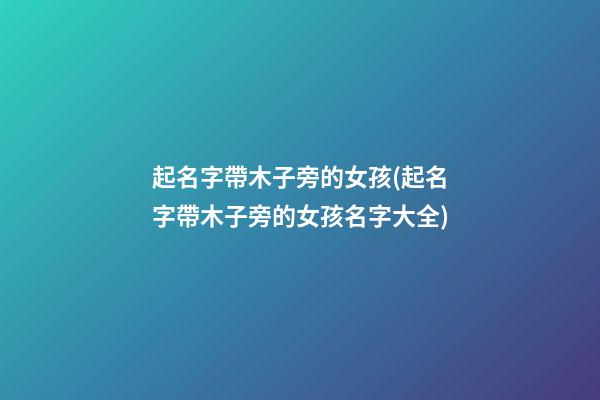 起名字帶木子旁的女孩(起名字帶木子旁的女孩名字大全)