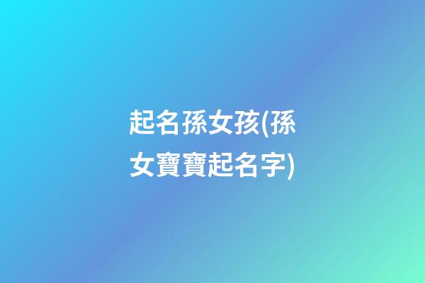 起名孫女孩(孫女寶寶起名字)