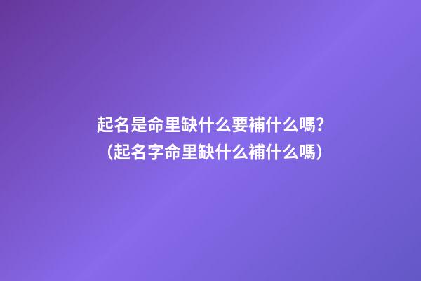 起名是命里缺什么要補什么嗎？（起名字命里缺什么補什么嗎）