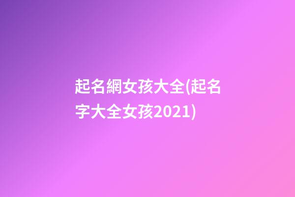 起名網女孩大全(起名字大全女孩2021)