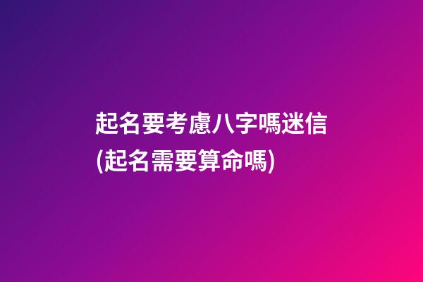 起名要考慮八字嗎迷信(起名需要算命嗎)