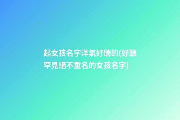 起女孩名字洋氣好聽的(好聽罕見絕不重名的女孩名字)