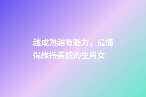 越成熟越有魅力，最懂得維持美貌的生肖女