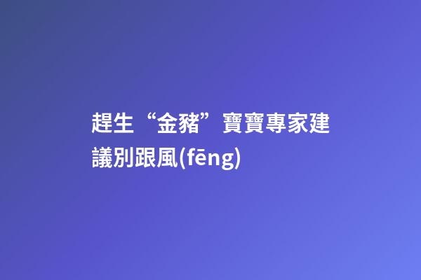 趕生“金豬”寶寶專家建議別跟風(fēng)