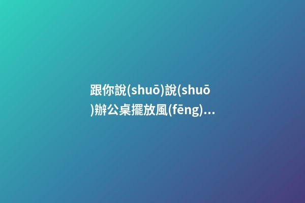 跟你說(shuō)說(shuō)辦公桌擺放風(fēng)水朝向的禁忌