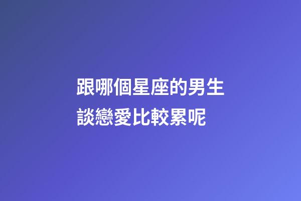 跟哪個星座的男生談戀愛比較累呢-第1張-星座運勢-玄機派