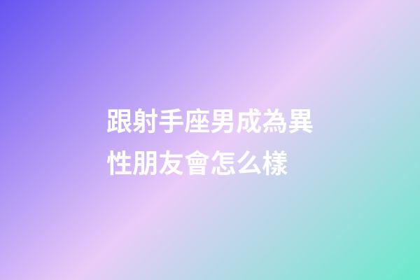 跟射手座男成為異性朋友會怎么樣-第1張-星座運勢-玄機派
