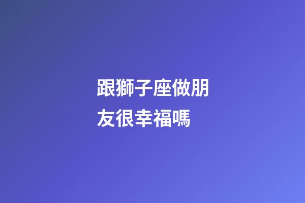 跟獅子座做朋友很幸福嗎-第1張-星座運(yùn)勢-玄機(jī)派