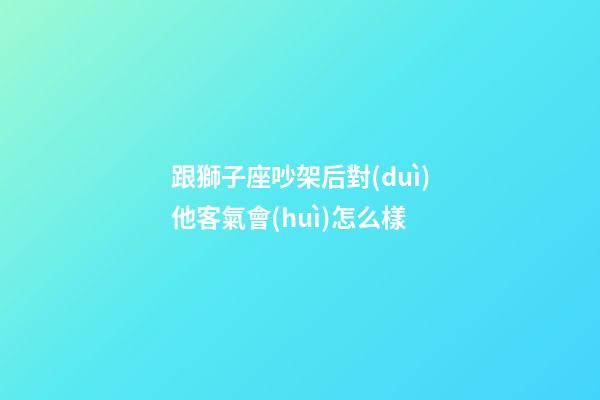 跟獅子座吵架后對(duì)他客氣會(huì)怎么樣-第1張-星座運(yùn)勢(shì)-玄機(jī)派