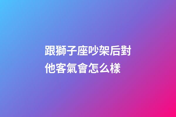 跟獅子座吵架后對他客氣會怎么樣-第1張-星座運勢-玄機派