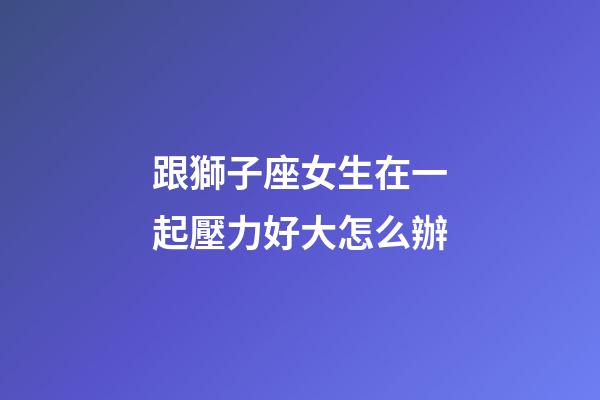 跟獅子座女生在一起壓力好大怎么辦-第1張-星座運勢-玄機派