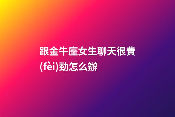 跟金牛座女生聊天很費(fèi)勁怎么辦
