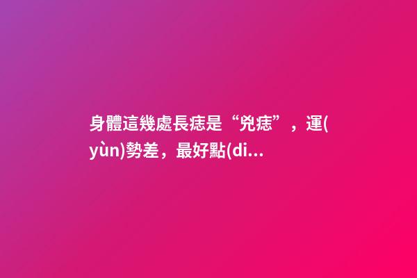 身體這幾處長痣是“兇痣”，運(yùn)勢差，最好點(diǎn)去