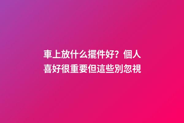 車上放什么擺件好？個人喜好很重要但這些別忽視