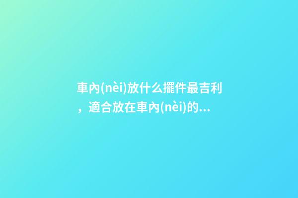 車內(nèi)放什么擺件最吉利，適合放在車內(nèi)的擺件