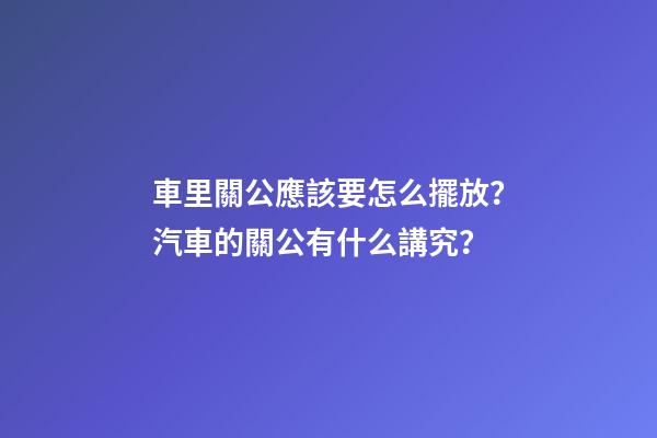 車里關公應該要怎么擺放？汽車的關公有什么講究？