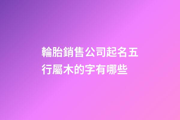輪胎銷售公司起名五行屬木的字有哪些-第1張-公司起名-玄機派