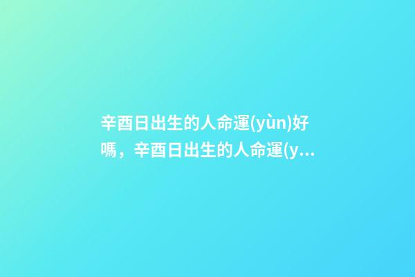 辛酉日出生的人命運(yùn)好嗎，辛酉日出生的人命運(yùn)解析