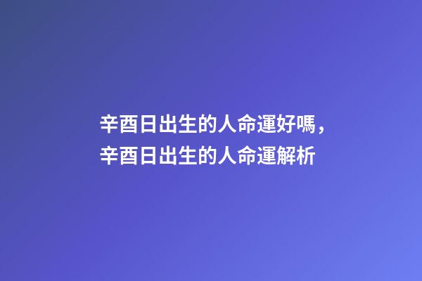 辛酉日出生的人命運好嗎，辛酉日出生的人命運解析