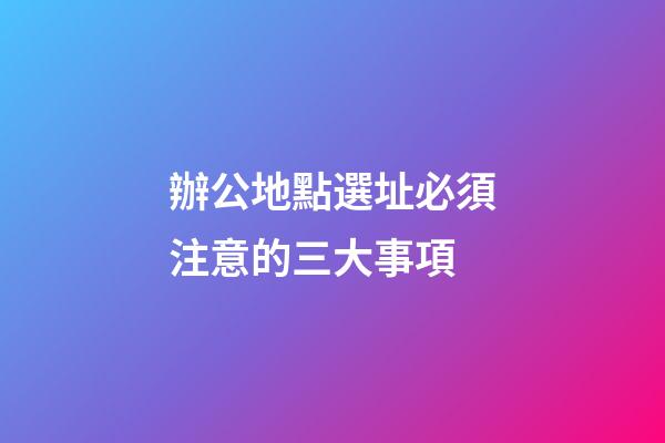 辦公地點選址必須注意的三大事項