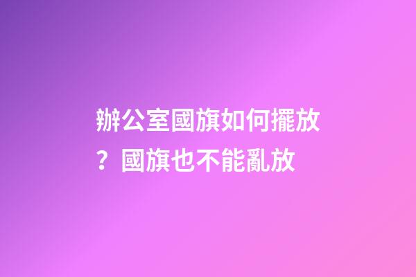 辦公室國旗如何擺放？國旗也不能亂放
