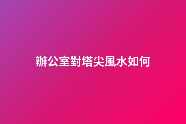 辦公室對塔尖風水如何