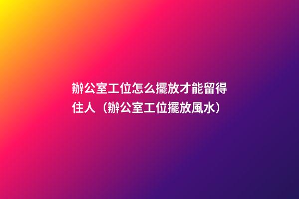 辦公室工位怎么擺放才能留得住人（辦公室工位擺放風水）