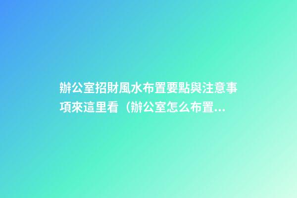 辦公室招財風水布置要點與注意事項來這里看（辦公室怎么布置招財）