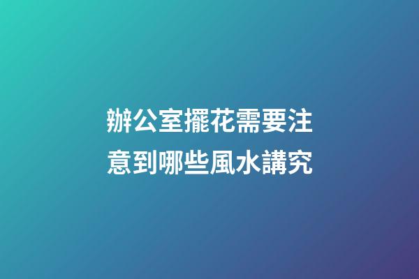 辦公室擺花需要注意到哪些風水講究