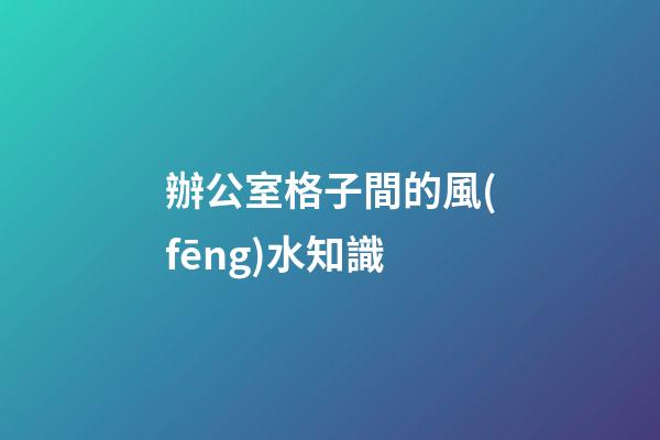 辦公室格子間的風(fēng)水知識