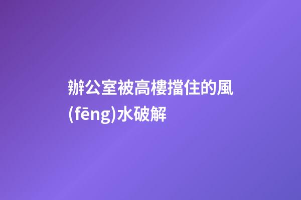 辦公室被高樓擋住的風(fēng)水破解