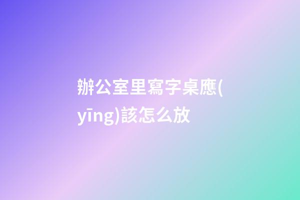 辦公室里寫字桌應(yīng)該怎么放