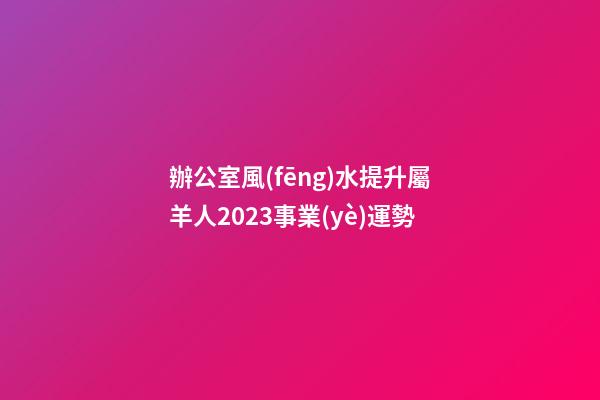 辦公室風(fēng)水提升屬羊人2023事業(yè)運勢