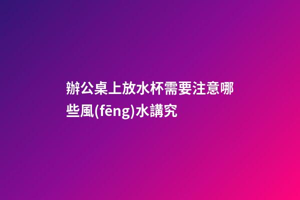 辦公桌上放水杯需要注意哪些風(fēng)水講究