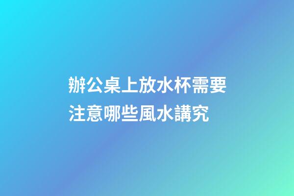 辦公桌上放水杯需要注意哪些風水講究