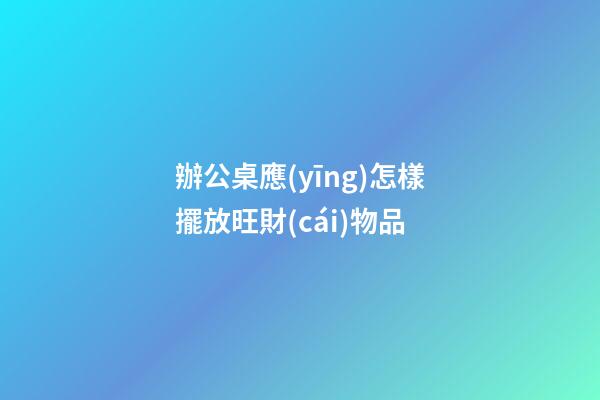 辦公桌應(yīng)怎樣擺放旺財(cái)物品