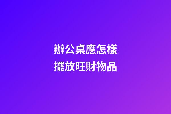 辦公桌應怎樣擺放旺財物品