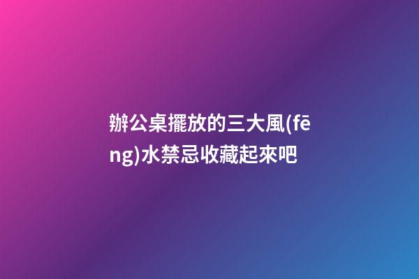 辦公桌擺放的三大風(fēng)水禁忌收藏起來吧
