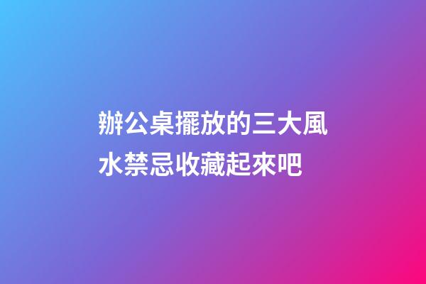 辦公桌擺放的三大風水禁忌收藏起來吧