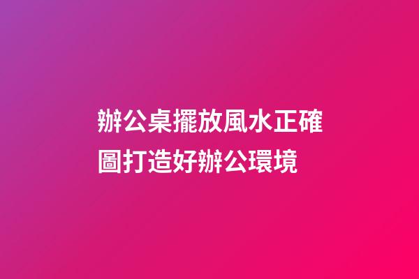 辦公桌擺放風水正確圖打造好辦公環境